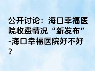 公开讨论：海口幸福医院收费情况“新发布”-海口幸福医院好不好？