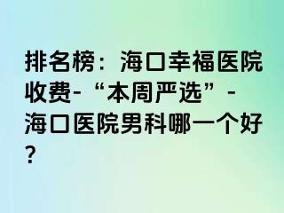 排名榜：海口幸福医院收费-“本周严选”-海口医院男科哪一个好？