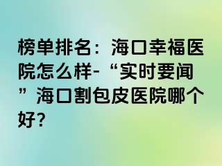 榜单排名：海口幸福医院怎么样-“实时要闻”海口割包皮医院哪个好？