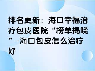 排名更新：海口幸福治疗包皮医院“榜单揭晓”-海口包皮怎么治疗好