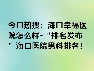 今日热搜：海口幸福医院怎么样-“排名发布”海口医院男科排名！