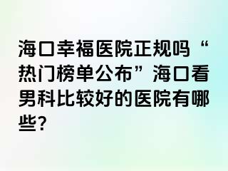 海口幸福医院正规吗“热门榜单公布”海口看男科比较好的医院有哪些？