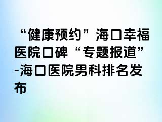 “健康预约”海口幸福医院口碑“专题报道”-海口医院男科排名发布