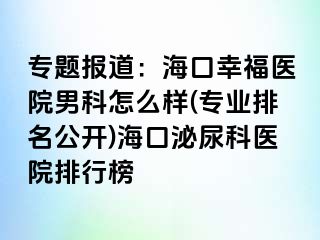 专题报道：海口幸福医院男科怎么样(专业排名公开)海口泌尿科医院排行榜