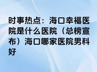 时事热点：海口幸福医院是什么医院（总榜宣布）海口哪家医院男科好