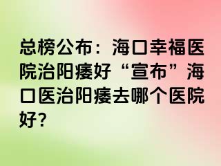 总榜公布：海口幸福医院治阳痿好“宣布”海口医治阳痿去哪个医院好？