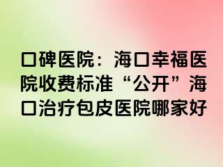 口碑医院：海口幸福医院收费标准“公开”海口治疗包皮医院哪家好