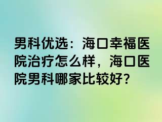 男科优选：海口幸福医院治疗怎么样，海口医院男科哪家比较好？