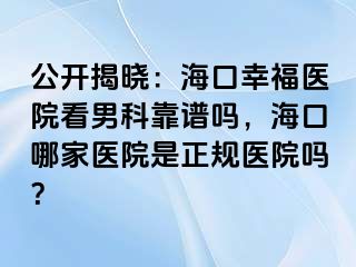 公开揭晓：海口幸福医院看男科靠谱吗，海口哪家医院是正规医院吗？