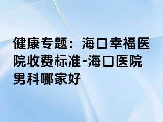 健康专题：海口幸福医院收费标准-海口医院男科哪家好