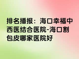 排名播报：海口幸福中西医结合医院-海口割包皮哪家医院好