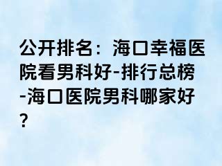 公开排名：海口幸福医院看男科好-排行总榜-海口医院男科哪家好？