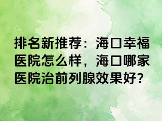 排名新推荐：海口幸福医院怎么样，海口哪家医院治前列腺效果好？