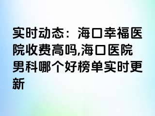 实时动态：海口幸福医院收费高吗,海口医院男科哪个好榜单实时更新