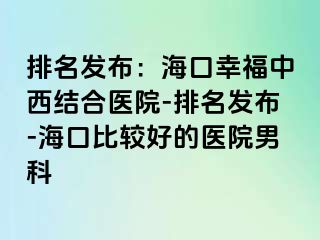 排名发布：海口幸福中西结合医院-排名发布-海口比较好的医院男科