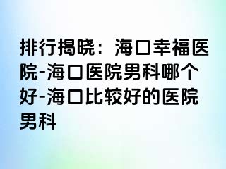 排行揭晓：海口幸福医院-海口医院男科哪个好-海口比较好的医院男科