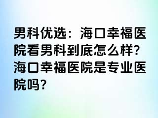 男科优选：海口幸福医院看男科到底怎么样?海口幸福医院是专业医院吗?