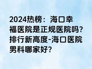 2024热榜：海口幸福医院是正规医院吗?排行新高度-海口医院男科哪家好?