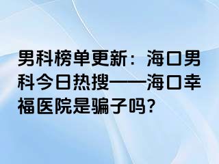 男科榜单更新：海口男科今日热搜——海口幸福医院是骗子吗?