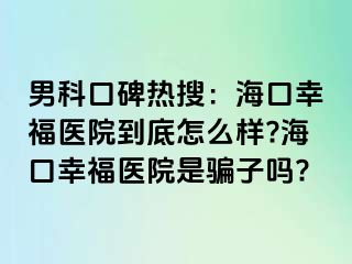 男科口碑热搜：海口幸福医院到底怎么样?海口幸福医院是骗子吗?