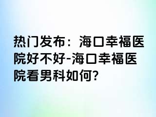 热门发布：海口幸福医院好不好-海口幸福医院看男科如何?