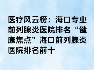 医疗风云榜：海口专业前列腺炎医院排名“健康焦点”海口前列腺炎医院排名前十