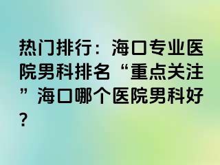 热门排行：海口专业医院男科排名“重点关注”海口哪个医院男科好?