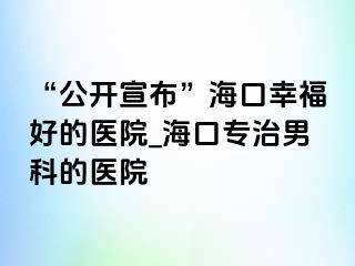 “公开宣布”海口幸福好的医院_海口专治男科的医院