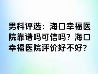 男科评选：海口幸福医院靠谱吗可信吗？海口幸福医院评价好不好？