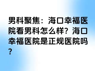 男科聚焦：海口幸福医院看男科怎么样？海口幸福医院是正规医院吗？